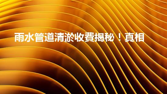 雨水管道清淤收費揭秘！真相究竟是什么？